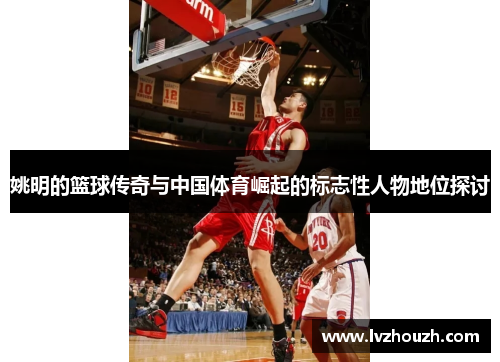 姚明的篮球传奇与中国体育崛起的标志性人物地位探讨 姚明的篮球传奇与中国体育崛起的标志性人物地位探讨