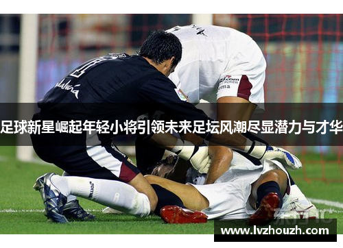 足球新星崛起年轻小将引领未来足坛风潮尽显潜力与才华