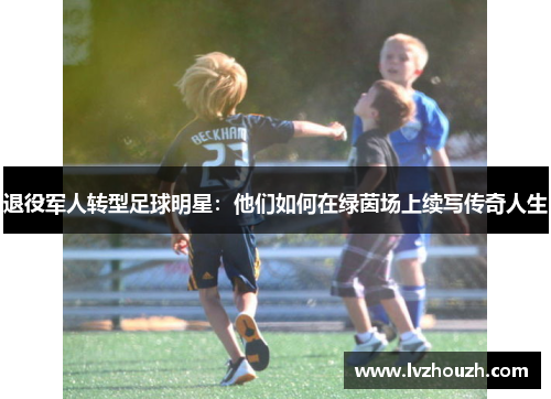 退役军人转型足球明星:他们如何在绿茵场上续写传奇人生 退役军人转型足球明星:他们如何在绿茵场上续写传奇人生