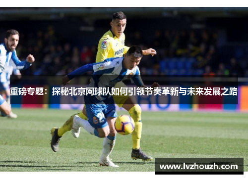 重磅专题：探秘北京网球队如何引领节奏革新与未来发展之路