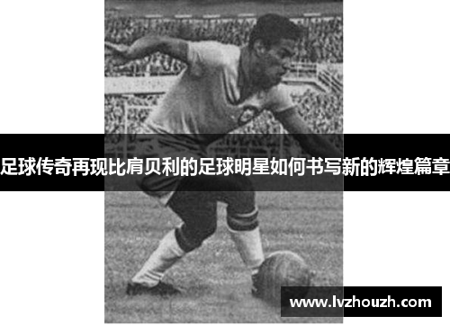 足球传奇再现比肩贝利的足球明星如何书写新的辉煌篇章
