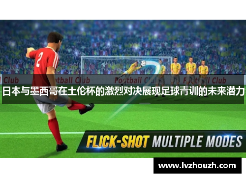 日本与墨西哥在土伦杯的激烈对决展现足球青训的未来潜力