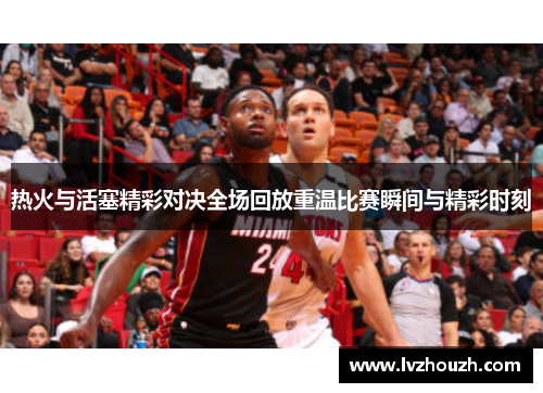 热火与活塞精彩对决全场回放重温比赛瞬间与精彩时刻